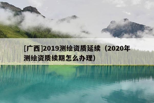 [廣西]2019測繪資質延續（2020年測繪資質續期怎么辦理）
