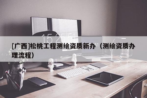 [廣西]松桃工程測繪資質新辦（測繪資質辦理流程）