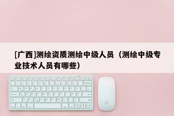[廣西]測繪資質(zhì)測繪中級人員（測繪中級專業(yè)技術(shù)人員有哪些）
