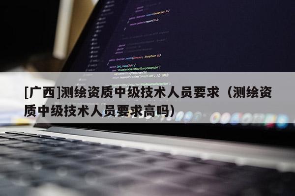 [廣西]測繪資質中級技術人員要求（測繪資質中級技術人員要求高嗎）