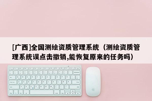 [廣西]全國測(cè)繪資質(zhì)管理系統(tǒng)（測(cè)繪資質(zhì)管理系統(tǒng)誤點(diǎn)擊撤銷,能恢復(fù)原來的任務(wù)嗎）