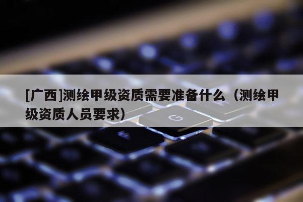 [廣西]測繪甲級資質需要準備什么（測繪甲級資質人員要求）