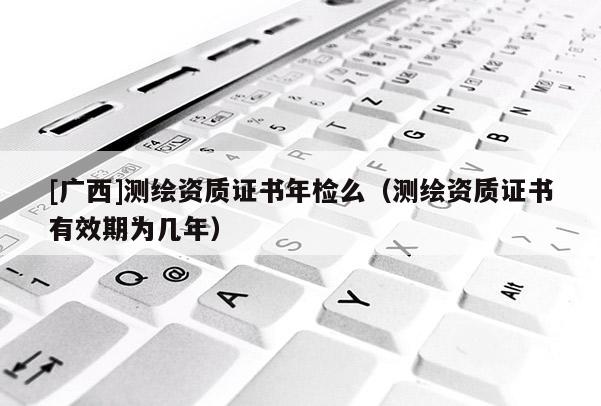 [廣西]測繪資質證書年檢么（測繪資質證書有效期為幾年）