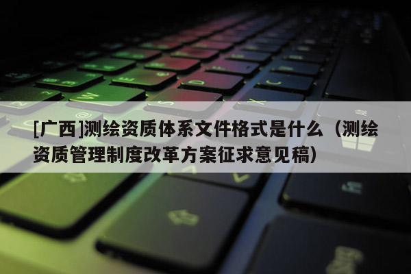 [廣西]測繪資質體系文件格式是什么（測繪資質管理制度改革方案征求意見稿）