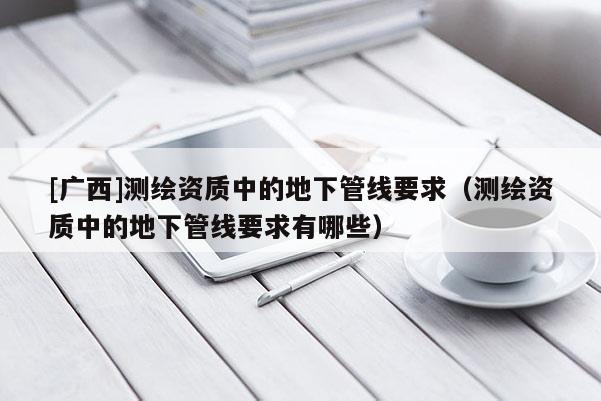 [廣西]測繪資質中的地下管線要求（測繪資質中的地下管線要求有哪些）
