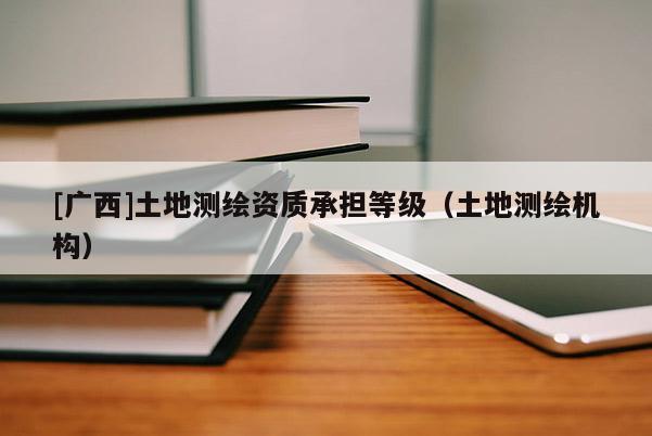 [廣西]土地測(cè)繪資質(zhì)承擔(dān)等級(jí)（土地測(cè)繪機(jī)構(gòu)）