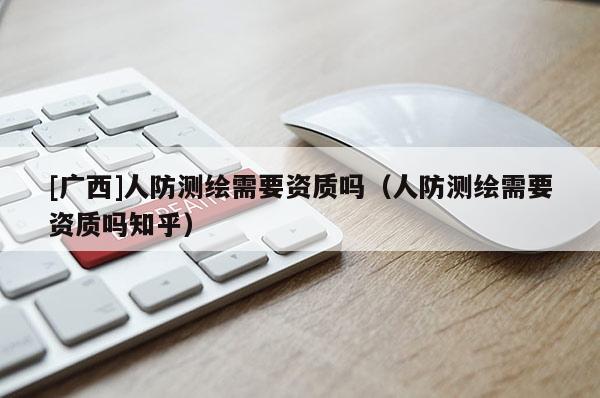 [廣西]人防測繪需要資質嗎（人防測繪需要資質嗎知乎）