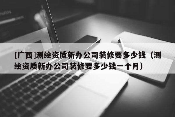 [廣西]測繪資質新辦公司裝修要多少錢（測繪資質新辦公司裝修要多少錢一個月）