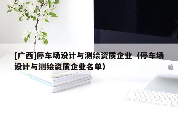 [廣西]停車場設計與測繪資質企業（停車場設計與測繪資質企業名單）