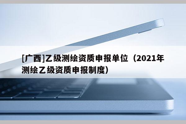 [廣西]乙級測繪資質申報單位（2021年測繪乙級資質申報制度）