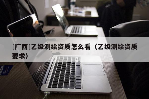[廣西]乙級測繪資質怎么看（乙級測繪資質要求）