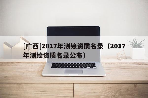 [廣西]2017年測繪資質名錄（2017年測繪資質名錄公布）