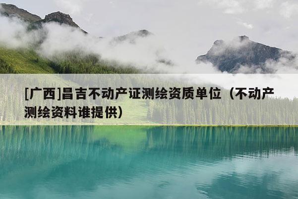 [廣西]昌吉不動產證測繪資質單位（不動產測繪資料誰提供）