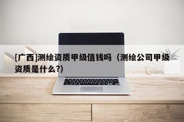 [廣西]測繪資質甲級值錢嗎（測繪公司甲級資質是什么?）