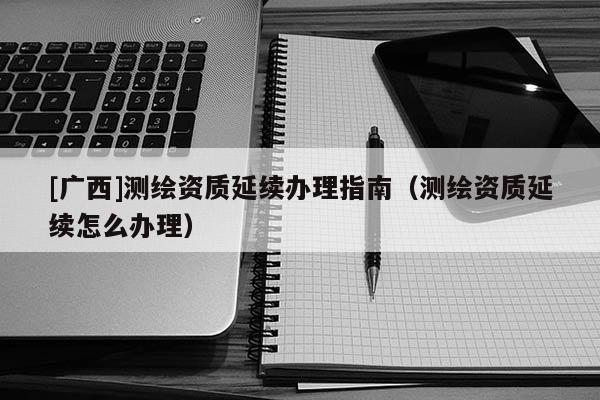 [廣西]測繪資質延續辦理指南（測繪資質延續怎么辦理）