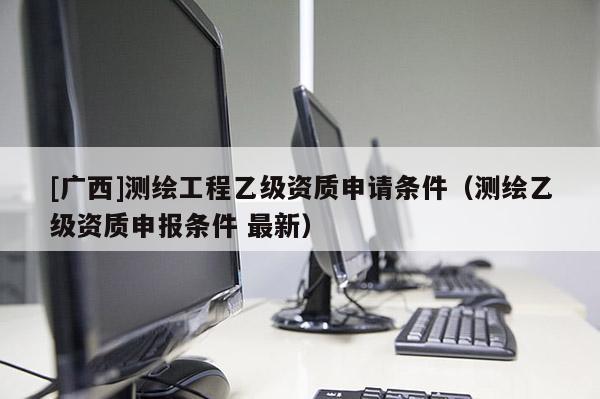 [廣西]測繪工程乙級資質申請條件（測繪乙級資質申報條件 最新）