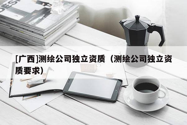 [廣西]測繪公司獨立資質（測繪公司獨立資質要求）