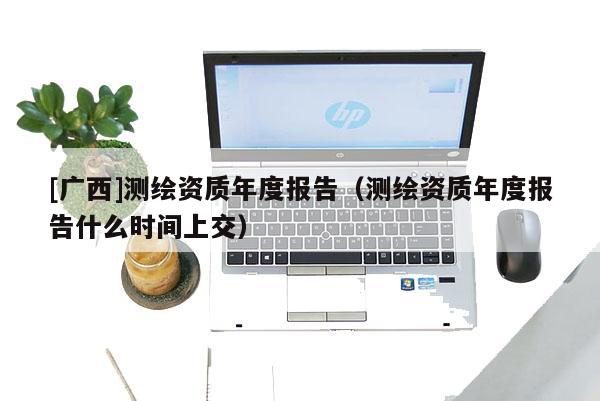 [廣西]測繪資質年度報告（測繪資質年度報告什么時間上交）