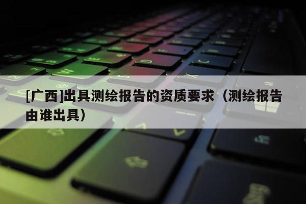 [廣西]出具測繪報告的資質要求（測繪報告由誰出具）