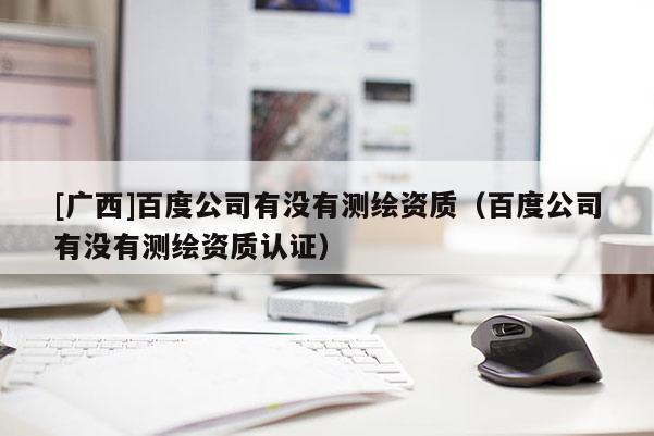 [廣西]百度公司有沒有測(cè)繪資質(zhì)（百度公司有沒有測(cè)繪資質(zhì)認(rèn)證）