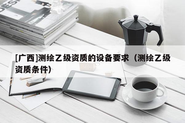 [廣西]測(cè)繪乙級(jí)資質(zhì)的設(shè)備要求（測(cè)繪乙級(jí)資質(zhì)條件）