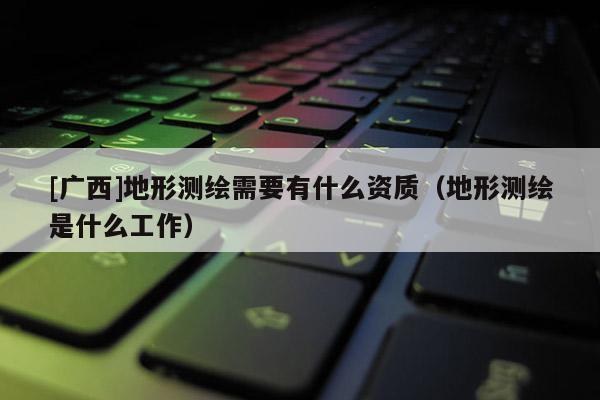 [廣西]地形測繪需要有什么資質（地形測繪是什么工作）