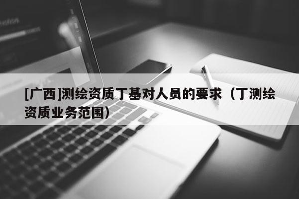 [廣西]測繪資質丁基對人員的要求（丁測繪資質業務范圍）