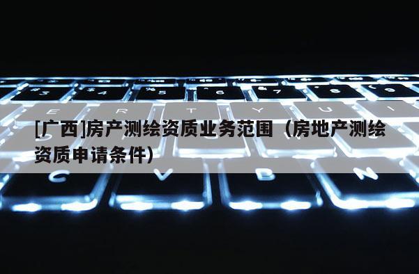 [廣西]房產(chǎn)測繪資質(zhì)業(yè)務范圍（房地產(chǎn)測繪資質(zhì)申請條件）