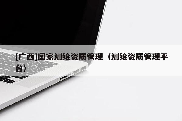 [廣西]國家測繪資質管理（測繪資質管理平臺）