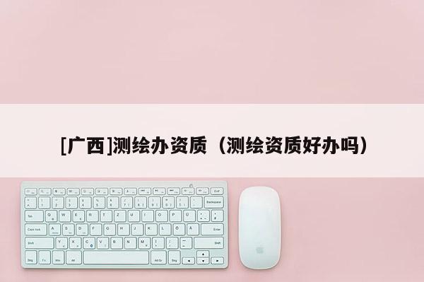 [廣西]測繪辦資質（測繪資質好辦嗎）