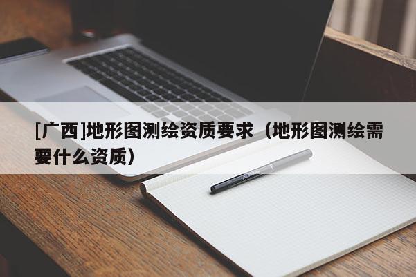 [廣西]地形圖測繪資質要求（地形圖測繪需要什么資質）