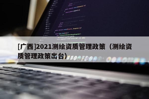 [廣西]2021測繪資質管理政策（測繪資質管理政策出臺）