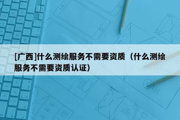 [廣西]什么測繪服務不需要資質(zhì)（什么測繪服務不需要資質(zhì)認證）