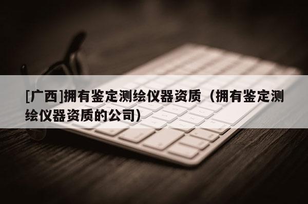 [廣西]擁有鑒定測繪儀器資質（擁有鑒定測繪儀器資質的公司）