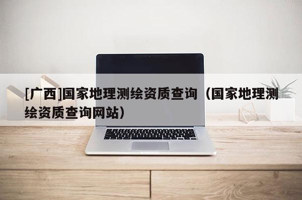 [廣西]國家地理測繪資質查詢（國家地理測繪資質查詢網站）