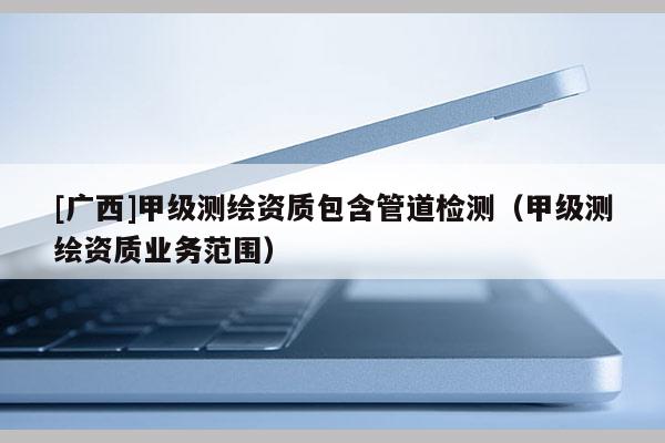 [廣西]甲級測繪資質包含管道檢測（甲級測繪資質業務范圍）