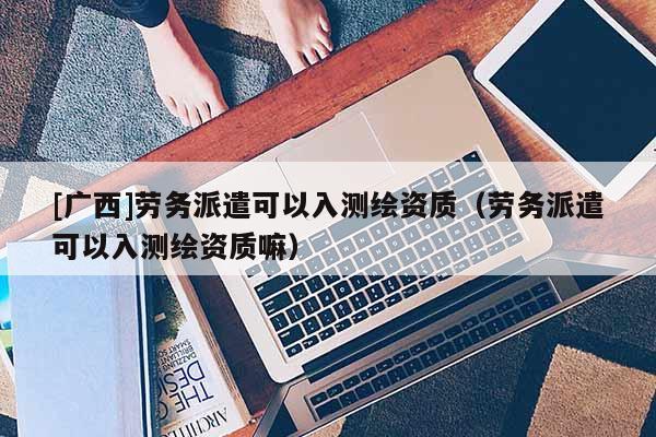 [廣西]勞務(wù)派遣可以入測繪資質(zhì)（勞務(wù)派遣可以入測繪資質(zhì)嘛）