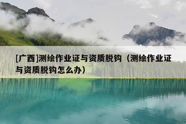 [廣西]測繪作業證與資質脫鉤（測繪作業證與資質脫鉤怎么辦）