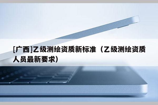 [廣西]乙級測繪資質新標準（乙級測繪資質人員最新要求）