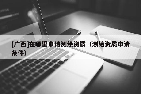 [廣西]在哪里申請測繪資質（測繪資質申請條件）