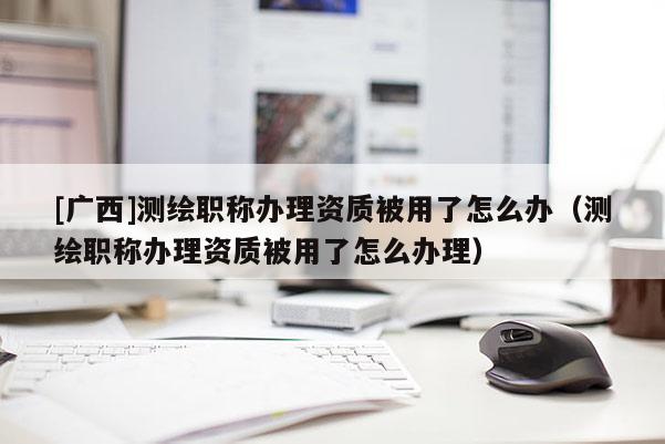 [廣西]測繪職稱辦理資質被用了怎么辦（測繪職稱辦理資質被用了怎么辦理）