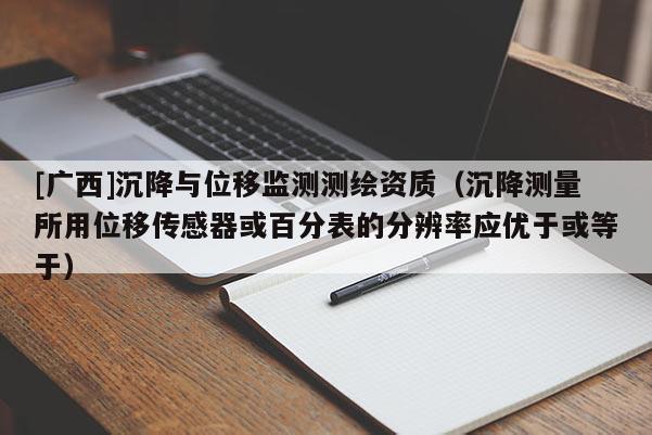 [廣西]沉降與位移監測測繪資質（沉降測量所用位移傳感器或百分表的分辨率應優于或等于）