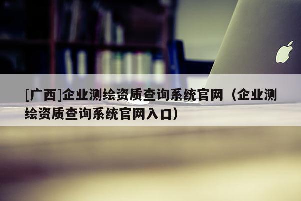 [廣西]企業(yè)測繪資質查詢系統(tǒng)官網(wǎng)（企業(yè)測繪資質查詢系統(tǒng)官網(wǎng)入口）