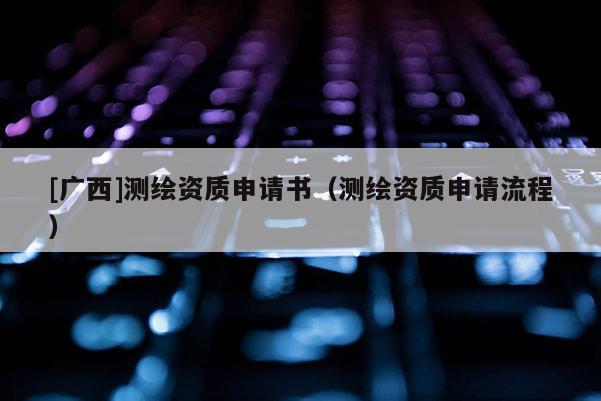 [廣西]測繪資質(zhì)申請書（測繪資質(zhì)申請流程）