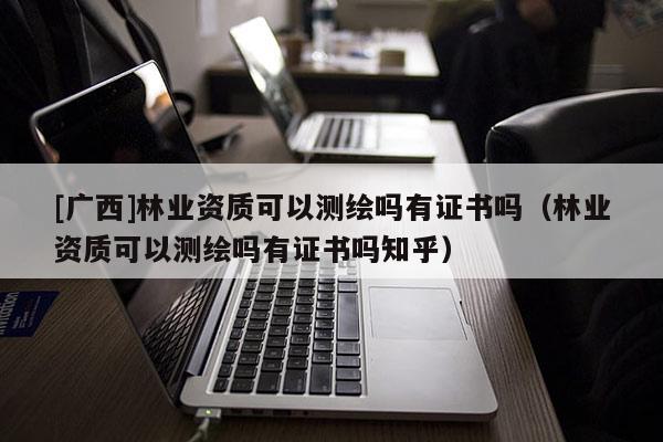 [廣西]林業資質可以測繪嗎有證書嗎（林業資質可以測繪嗎有證書嗎知乎）