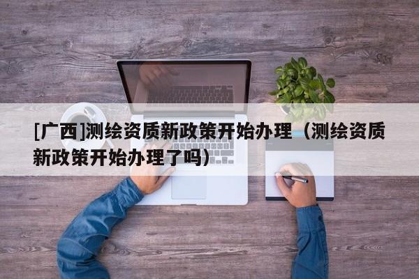 [廣西]測繪資質新政策開始辦理（測繪資質新政策開始辦理了嗎）