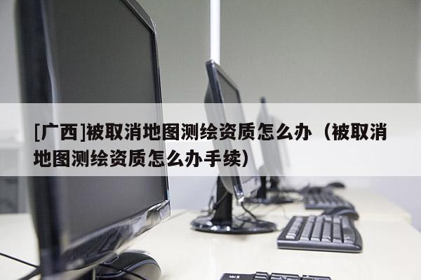 [廣西]被取消地圖測繪資質怎么辦（被取消地圖測繪資質怎么辦手續）