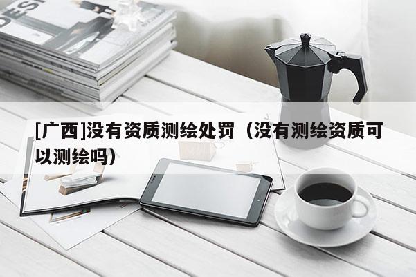 [廣西]沒有資質測繪處罰（沒有測繪資質可以測繪嗎）