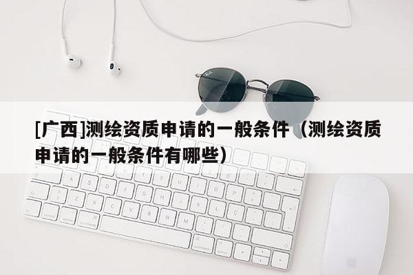 [廣西]測繪資質申請的一般條件（測繪資質申請的一般條件有哪些）