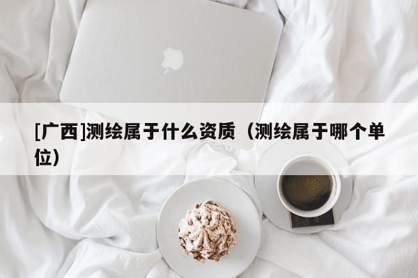 [廣西]測繪屬于什么資質（測繪屬于哪個單位）